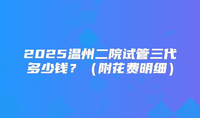 2025温州二院试管三代多少钱？（附花费明细）