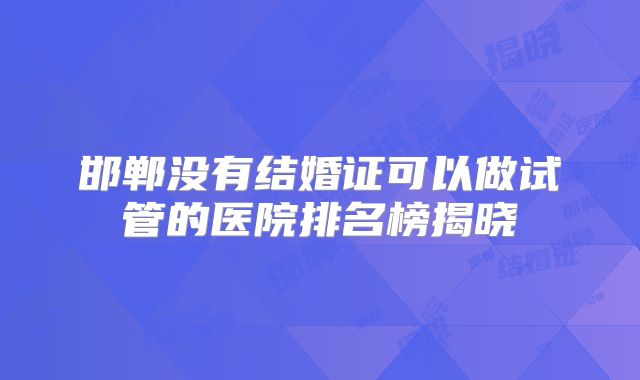 邯郸没有结婚证可以做试管的医院排名榜揭晓