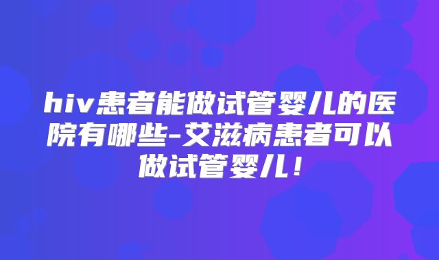 hiv患者能做试管婴儿的医院有哪些-艾滋病患者可以做试管婴儿！