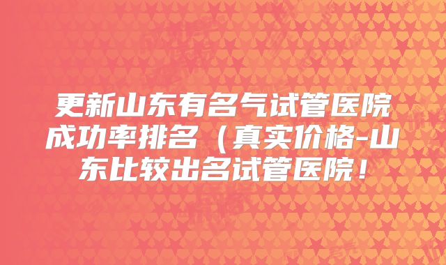 更新山东有名气试管医院成功率排名(真实价格-山东比较出名试管医院!