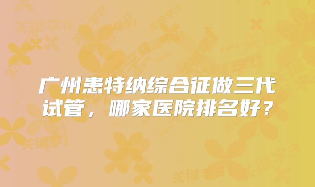 广州患特纳综合征做三代试管，哪家医院排名好？