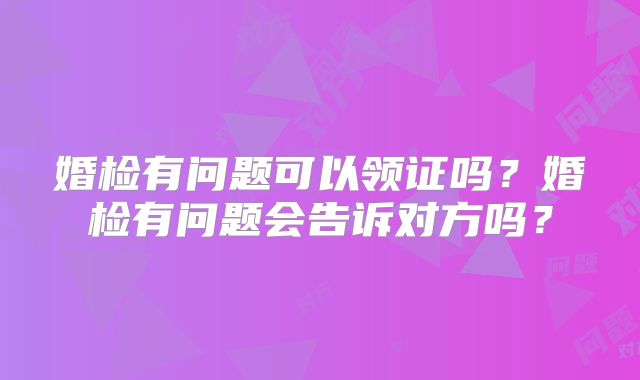 婚检有问题可以领证吗?婚检有问题会告诉对方吗?