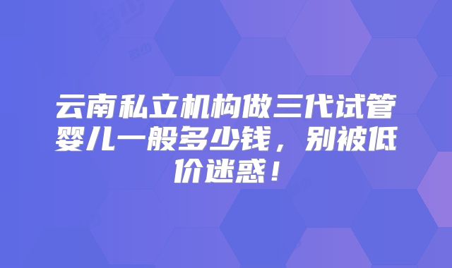 云南私立机构做三代试管婴儿一般多少钱,别被低价迷惑!