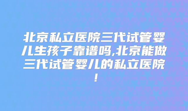 北京私立医院三代试管婴儿生孩子靠谱吗,北京能做三代试管婴儿的私立医院!