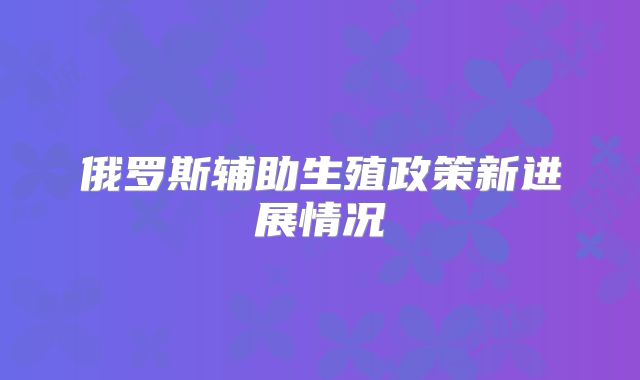 俄罗斯辅助生殖政策新进展情况