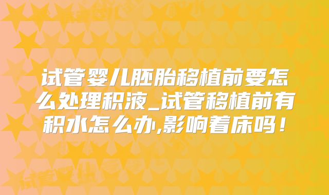 试管婴儿胚胎移植前要怎么处理积液_试管移植前有积水怎么办,影响着床吗!