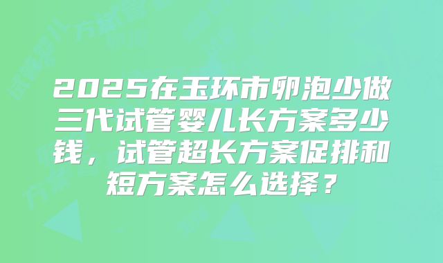 2025在玉环市卵泡少做三代试管婴儿长方案多少钱，试管超长方案促排和短方案怎么选择？