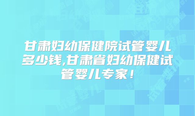 甘肃妇幼保健院试管婴儿多少钱,甘肃省妇幼保健试管婴儿专家！