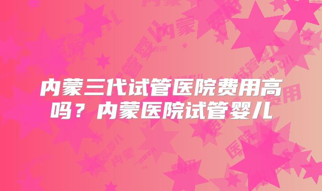 内蒙三代试管医院费用高吗？内蒙医院试管婴儿
