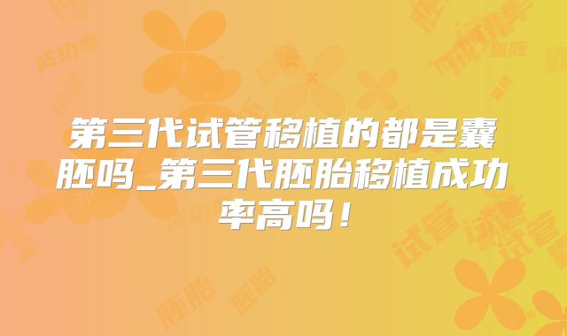 第三代试管移植的都是囊胚吗_第三代胚胎移植成功率高吗！