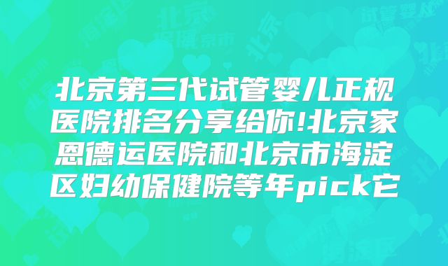 北京第三代试管婴儿正规医院排名分享给你!北京家恩德运医院和北京市海淀区妇幼保健院等年pick它
