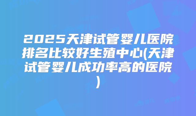 2025天津试管婴儿医院排名比较好生殖中心(天津试管婴儿成功率高的医院)