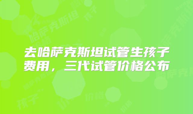 去哈萨克斯坦试管生孩子费用，三代试管价格公布