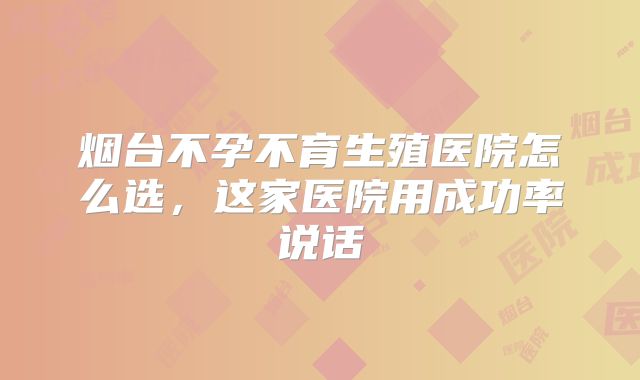 烟台不孕不育生殖医院怎么选,这家医院用成功率说话
