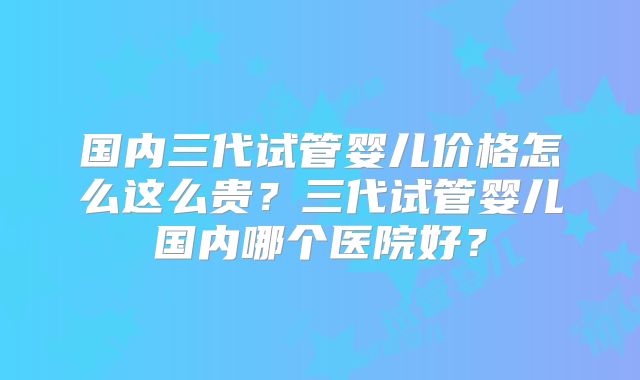国内三代试管婴儿价格怎么这么贵？三代试管婴儿国内哪个医院好？