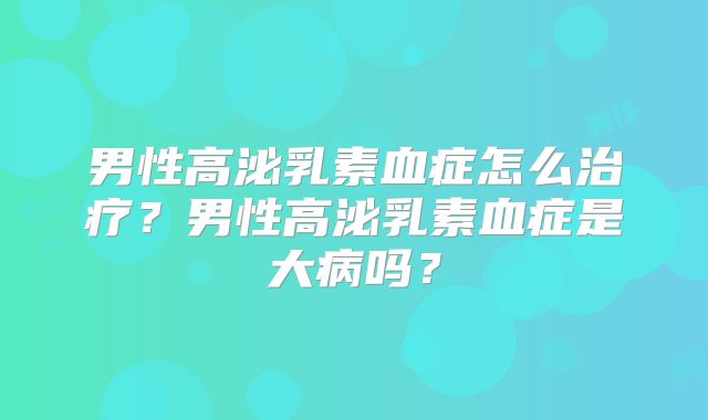 男性高泌乳素血症怎么治疗？男性高泌乳素血症是大病吗？