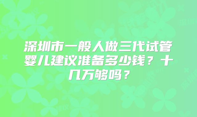 深圳市一般人做三代试管婴儿建议准备多少钱?十几万够吗?