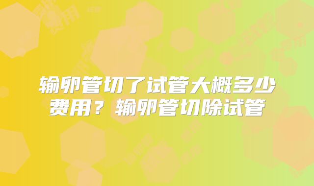 输卵管切了试管大概多少费用？输卵管切除试管