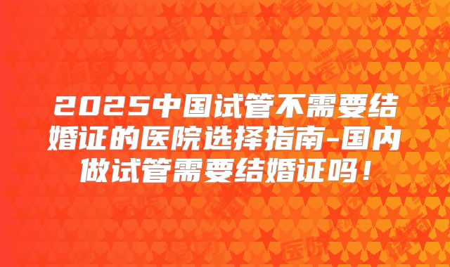2025中国试管不需要结婚证的医院选择指南-国内做试管需要结婚证吗！