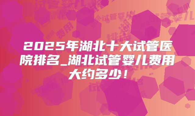 2025年湖北十大试管医院排名_湖北试管婴儿费用大约多少！