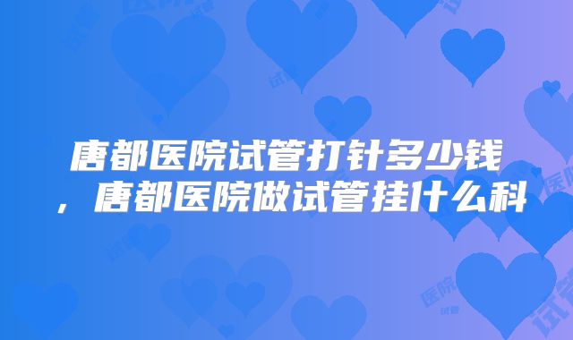 唐都医院试管打针多少钱,唐都医院做试管挂什么科