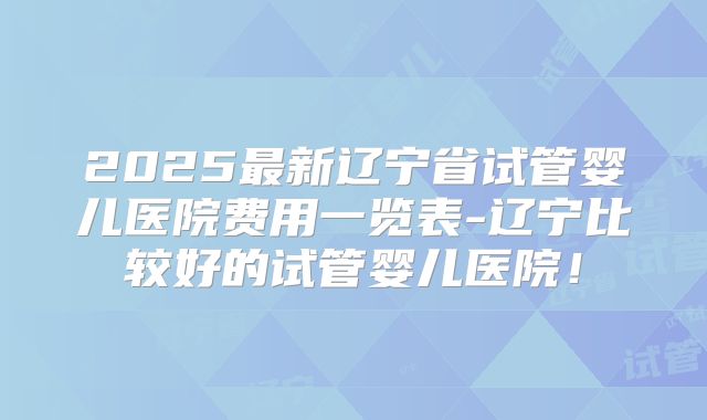 2025最新辽宁省试管婴儿医院费用一览表-辽宁比较好的试管婴儿医院!