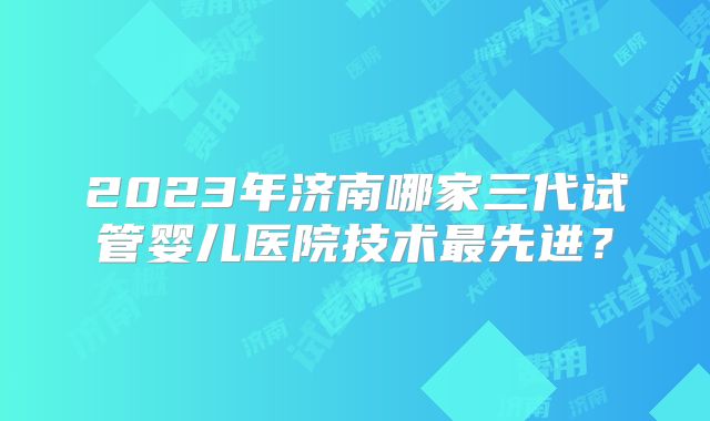 2023年济南哪家三代试管婴儿医院技术最先进？
