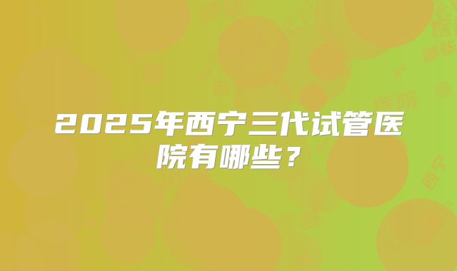 2025年西宁三代试管医院有哪些?