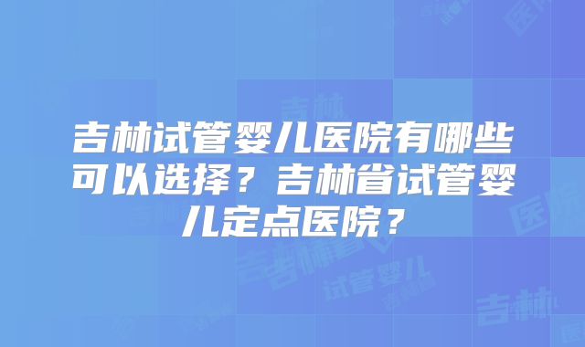 吉林试管婴儿医院有哪些可以选择?吉林省试管婴儿定点医院?