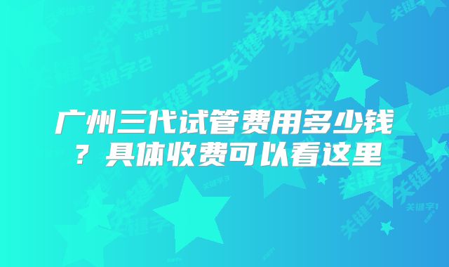 广州三代试管费用多少钱？具体收费可以看这里