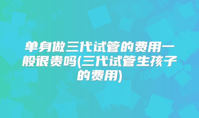 单身做三代试管的费用一般很贵吗(三代试管生孩子的费用)