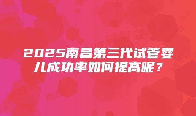 2025南昌第三代试管婴儿成功率如何提高呢?