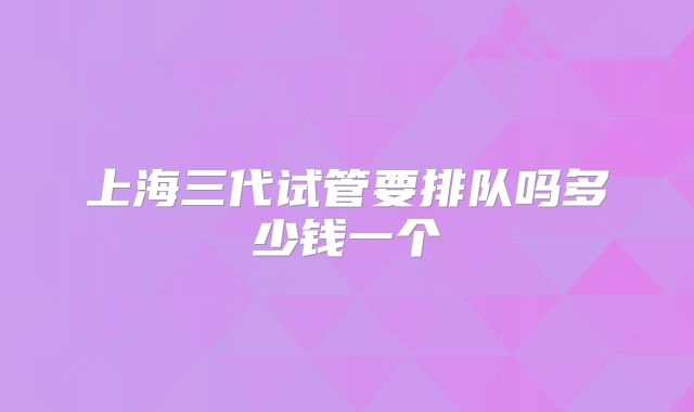 上海三代试管要排队吗多少钱一个
