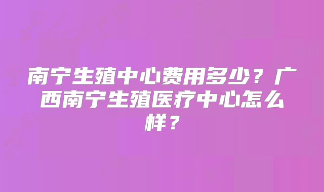 南宁生殖中心费用多少?广西南宁生殖医疗中心怎么样?