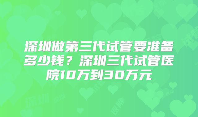深圳做第三代试管要准备多少钱？深圳三代试管医院10万到30万元