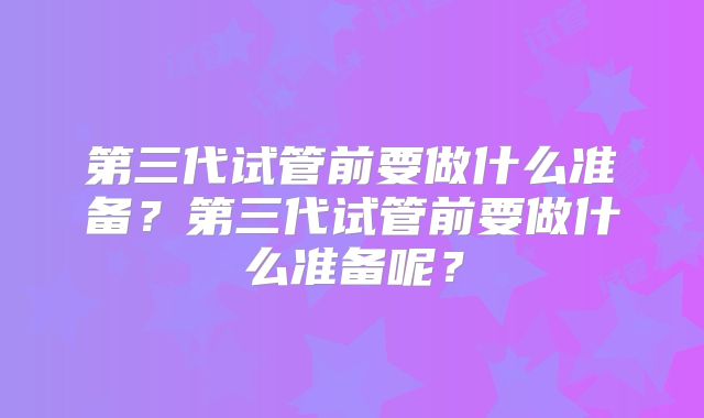 第三代试管前要做什么准备？第三代试管前要做什么准备呢？