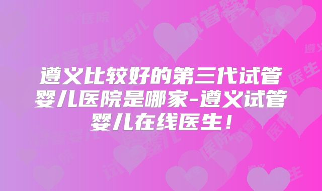 遵义比较好的第三代试管婴儿医院是哪家-遵义试管婴儿在线医生！