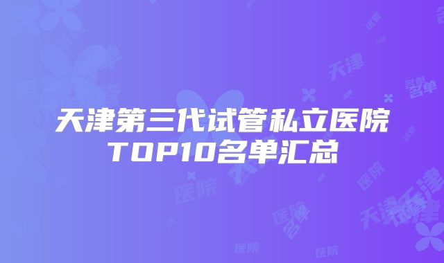 天津第三代试管私立医院TOP10名单汇总