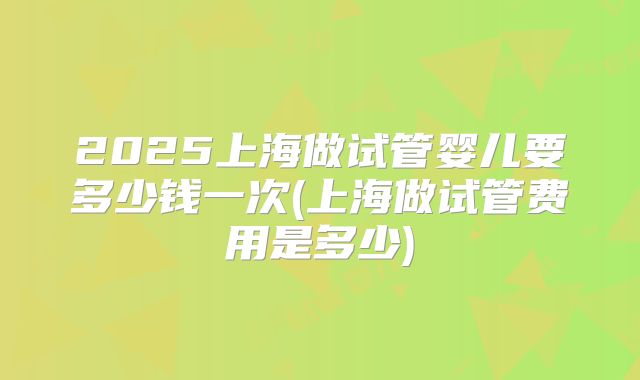 2025上海做试管婴儿要多少钱一次(上海做试管费用是多少)