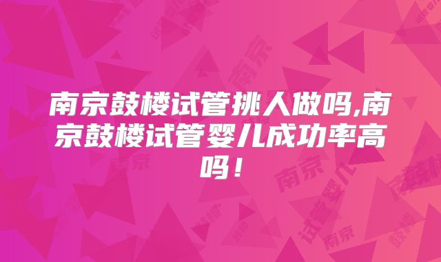 南京鼓楼试管挑人做吗,南京鼓楼试管婴儿成功率高吗！