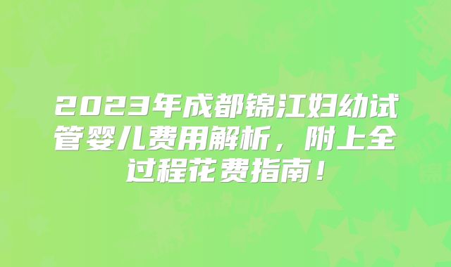 2023年成都锦江妇幼试管婴儿费用解析,附上全过程花费指南!