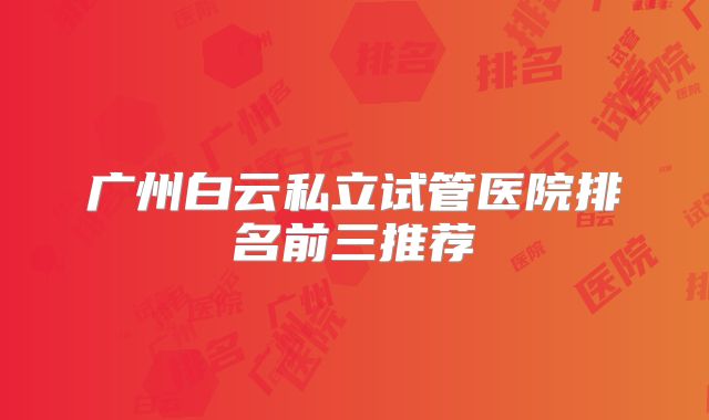 广州白云私立试管医院排名前三推荐