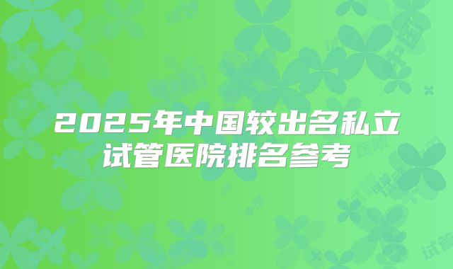 2025年中国较出名私立试管医院排名参考