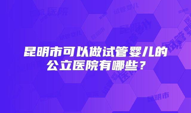 昆明市可以做试管婴儿的公立医院有哪些?