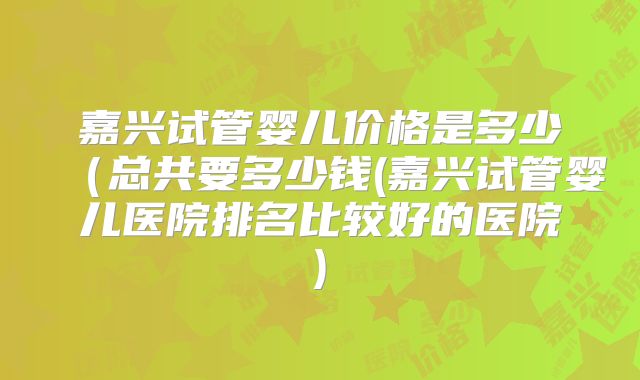 嘉兴试管婴儿价格是多少(总共要多少钱(嘉兴试管婴儿医院排名比较好的医院)