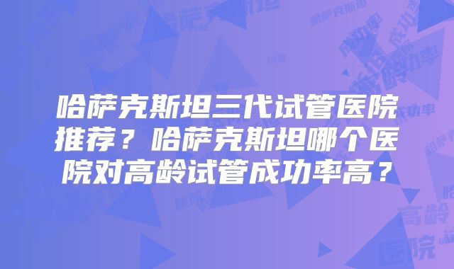 哈萨克斯坦三代试管医院推荐？哈萨克斯坦哪个医院对高龄试管成功率高？