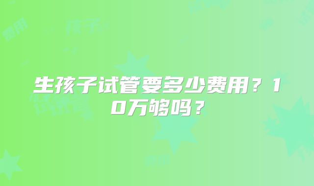 生孩子试管要多少费用？10万够吗？