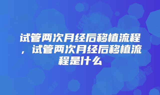 试管两次月经后移植流程,试管两次月经后移植流程是什么