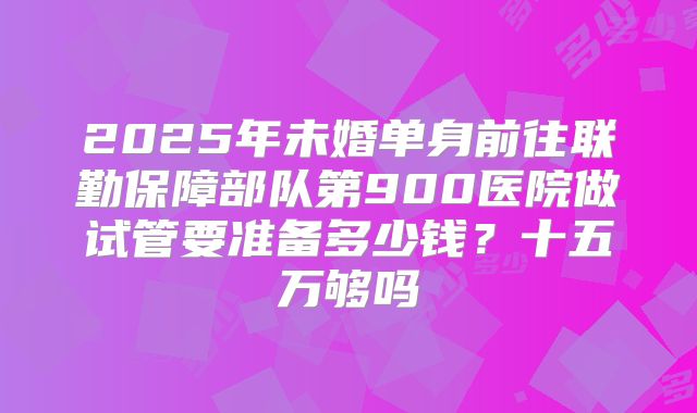 2025年未婚单身前往联勤保障部队第900医院做试管要准备多少钱？十五万够吗