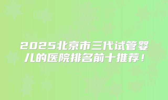 2025北京市三代试管婴儿的医院排名前十推荐！